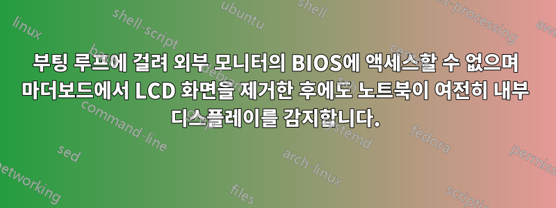 부팅 루프에 걸려 외부 모니터의 BIOS에 액세스할 수 없으며 마더보드에서 LCD 화면을 제거한 후에도 노트북이 여전히 내부 디스플레이를 감지합니다.