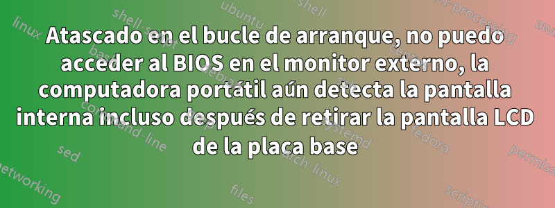 Atascado en el bucle de arranque, no puedo acceder al BIOS en el monitor externo, la computadora portátil aún detecta la pantalla interna incluso después de retirar la pantalla LCD de la placa base