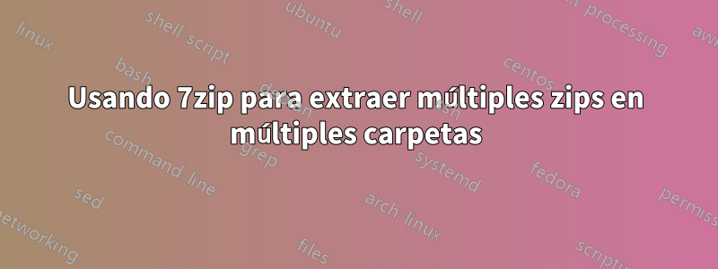 Usando 7zip para extraer múltiples zips en múltiples carpetas