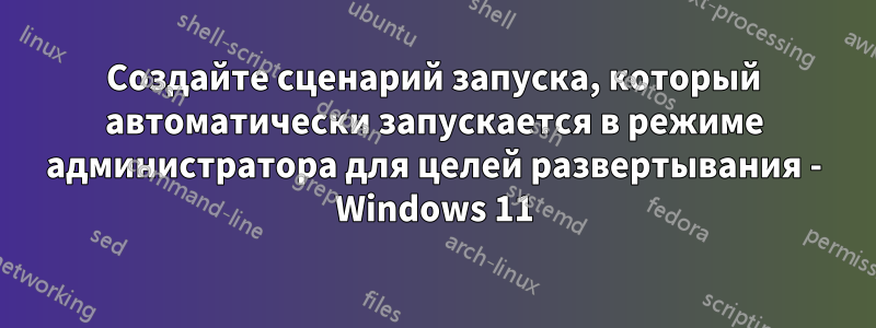 Создайте сценарий запуска, который автоматически запускается в режиме администратора для целей развертывания - Windows 11