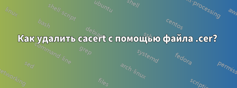 Как удалить cacert с помощью файла .cer?