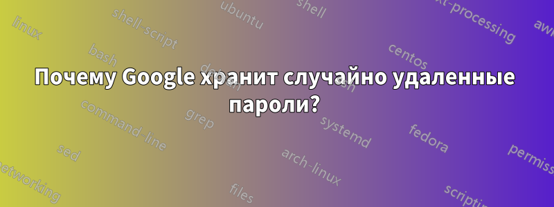 Почему Google хранит случайно удаленные пароли?