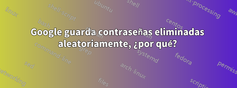 Google guarda contraseñas eliminadas aleatoriamente, ¿por qué?