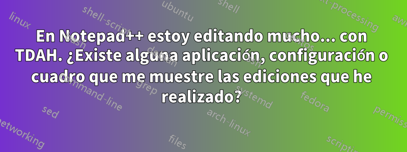 En Notepad++ estoy editando mucho... con TDAH. ¿Existe alguna aplicación, configuración o cuadro que me muestre las ediciones que he realizado?