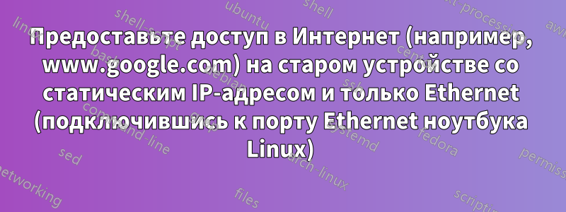 Предоставьте доступ в Интернет (например, www.google.com) на старом устройстве со статическим IP-адресом и только Ethernet (подключившись к порту Ethernet ноутбука Linux)