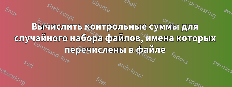 Вычислить контрольные суммы для случайного набора файлов, имена которых перечислены в файле