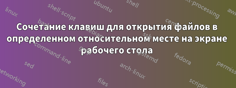 Сочетание клавиш для открытия файлов в определенном относительном месте на экране рабочего стола