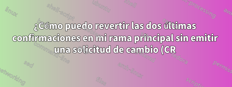 ¿Cómo puedo revertir las dos últimas confirmaciones en mi rama principal sin emitir una solicitud de cambio (CR)?