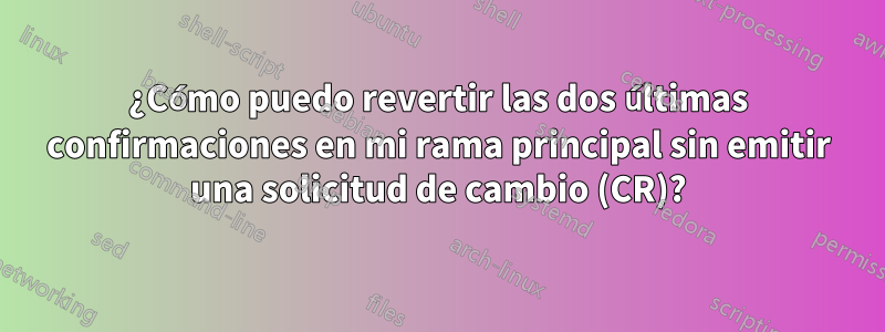 ¿Cómo puedo revertir las dos últimas confirmaciones en mi rama principal sin emitir una solicitud de cambio (CR)?