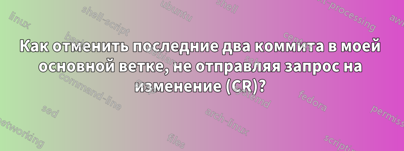 Как отменить последние два коммита в моей основной ветке, не отправляя запрос на изменение (CR)?