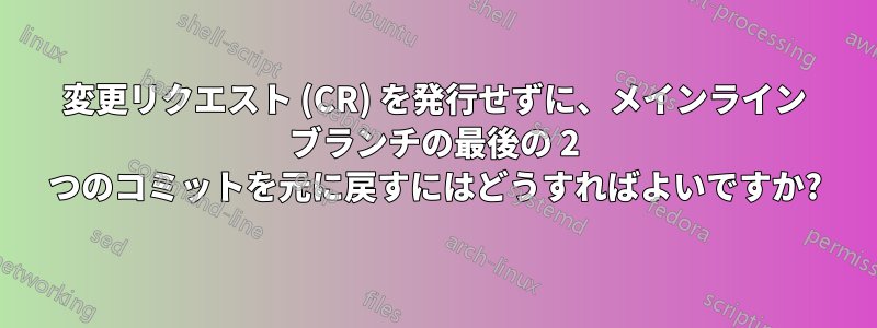 変更リクエスト (CR) を発行せずに、メインライン ブランチの最後の 2 つのコミットを元に戻すにはどうすればよいですか?