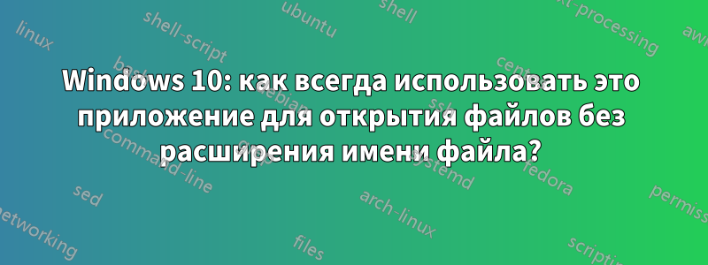 Windows 10: как всегда использовать это приложение для открытия файлов без расширения имени файла?