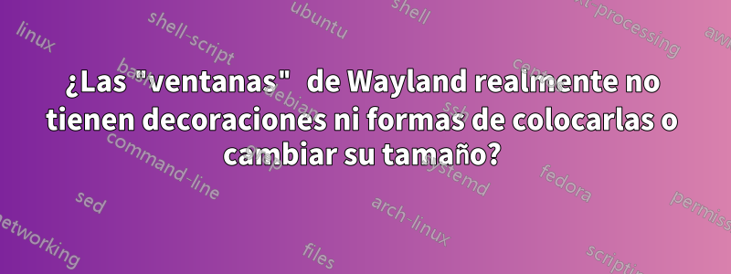 ¿Las "ventanas" de Wayland realmente no tienen decoraciones ni formas de colocarlas o cambiar su tamaño?