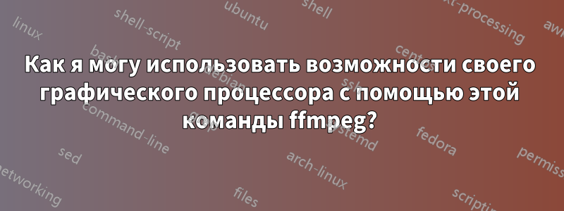 Как я могу использовать возможности своего графического процессора с помощью этой команды ffmpeg?