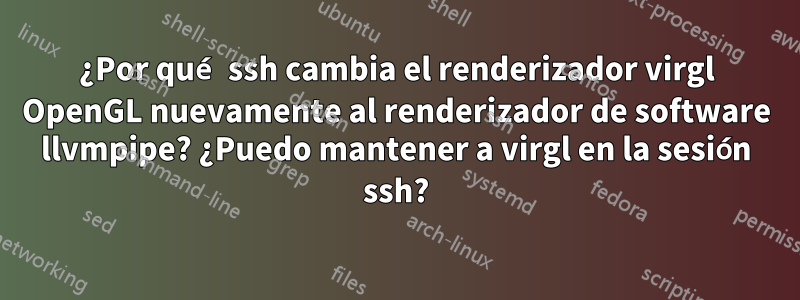 ¿Por qué ssh cambia el renderizador virgl OpenGL nuevamente al renderizador de software llvmpipe? ¿Puedo mantener a virgl en la sesión ssh?