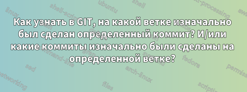 Как узнать в GIT, на какой ветке изначально был сделан определенный коммит? И/или какие коммиты изначально были сделаны на определенной ветке?