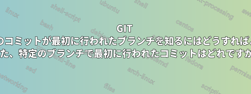 GIT では、特定のコミットが最初に行われたブランチを知るにはどうすればよいですか? また、特定のブランチで最初に行われたコミットはどれですか?