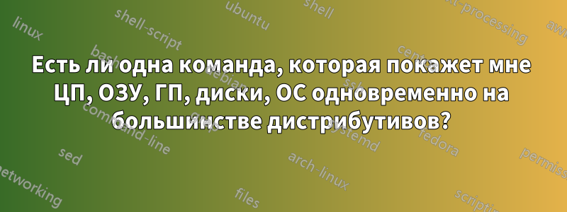 Есть ли одна команда, которая покажет мне ЦП, ОЗУ, ГП, диски, ОС одновременно на большинстве дистрибутивов?