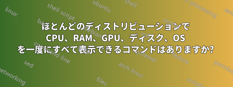 ほとんどのディストリビューションで CPU、RAM、GPU、ディスク、OS を一度にすべて表示できるコマンドはありますか?