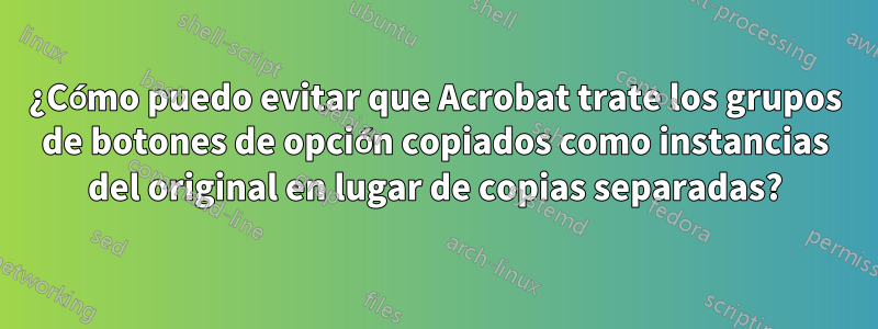 ¿Cómo puedo evitar que Acrobat trate los grupos de botones de opción copiados como instancias del original en lugar de copias separadas?