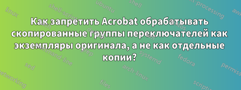 Как запретить Acrobat обрабатывать скопированные группы переключателей как экземпляры оригинала, а не как отдельные копии?