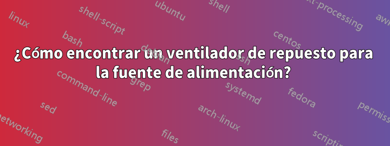 ¿Cómo encontrar un ventilador de repuesto para la fuente de alimentación?