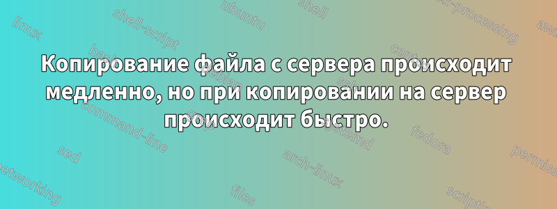 Копирование файла с сервера происходит медленно, но при копировании на сервер происходит быстро.