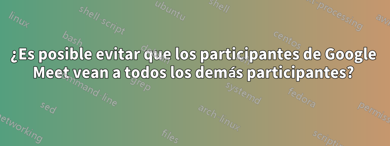 ¿Es posible evitar que los participantes de Google Meet vean a todos los demás participantes?