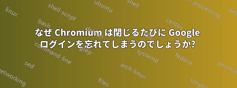 なぜ Chromium は閉じるたびに Google ログインを忘れてしまうのでしょうか?