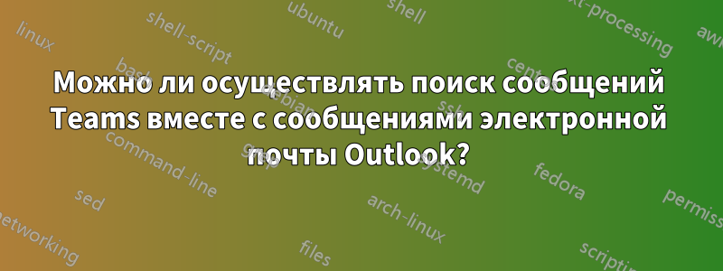 Можно ли осуществлять поиск сообщений Teams вместе с сообщениями электронной почты Outlook?