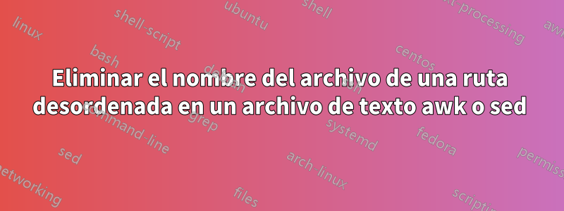 Eliminar el nombre del archivo de una ruta desordenada en un archivo de texto awk o sed