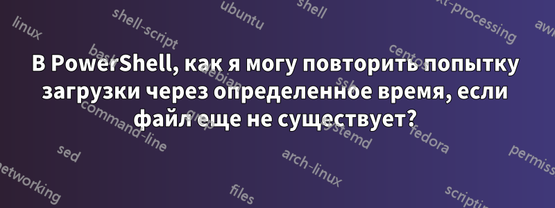 В PowerShell, как я могу повторить попытку загрузки через определенное время, если файл еще не существует?