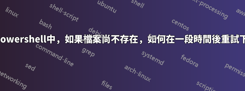 在powershell中，如果檔案尚不存在，如何在一段時間後重試下載