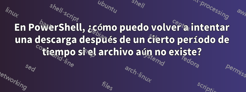 En PowerShell, ¿cómo puedo volver a intentar una descarga después de un cierto período de tiempo si el archivo aún no existe?