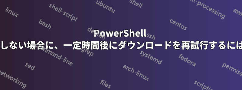 PowerShell で、ファイルがまだ存在しない場合に、一定時間後にダウンロードを再試行するにはどうすればよいですか?