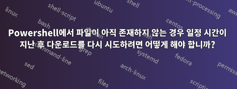 Powershell에서 파일이 아직 존재하지 않는 경우 일정 시간이 지난 후 다운로드를 다시 시도하려면 어떻게 해야 합니까?