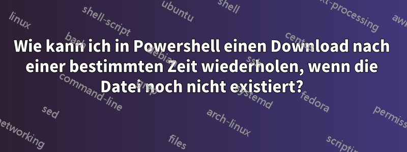 Wie kann ich in Powershell einen Download nach einer bestimmten Zeit wiederholen, wenn die Datei noch nicht existiert?