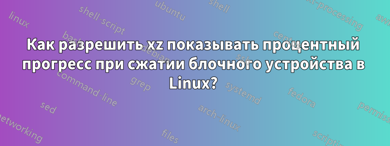 Как разрешить xz показывать процентный прогресс при сжатии блочного устройства в Linux?