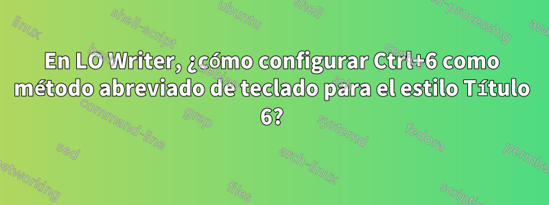 En LO Writer, ¿cómo configurar Ctrl+6 como método abreviado de teclado para el estilo Título 6?