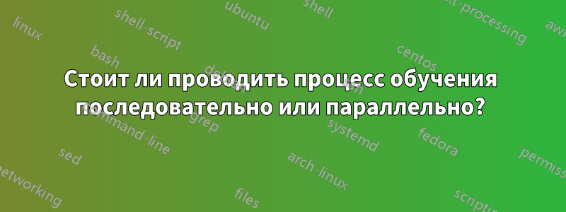 Стоит ли проводить процесс обучения последовательно или параллельно?