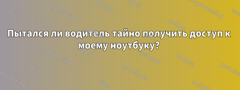 Пытался ли водитель тайно получить доступ к моему ноутбуку?