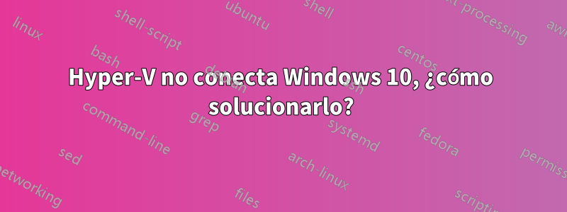 Hyper-V no conecta Windows 10, ¿cómo solucionarlo?