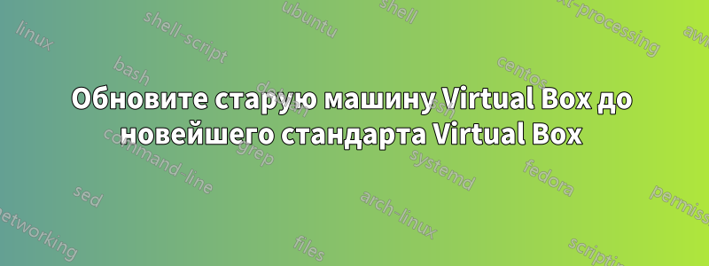 Обновите старую машину Virtual Box до новейшего стандарта Virtual Box