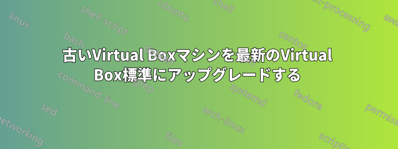 古いVirtual Boxマシンを最新のVirtual Box標準にアップグレードする