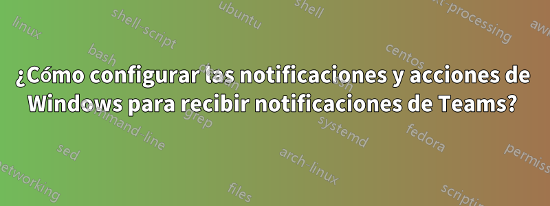 ¿Cómo configurar las notificaciones y acciones de Windows para recibir notificaciones de Teams?
