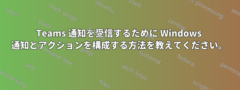 Teams 通知を受信するために Windows 通知とアクションを構成する方法を教えてください。