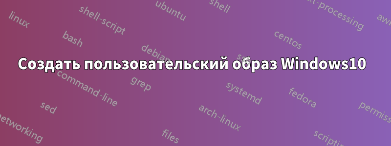 Создать пользовательский образ Windows10 