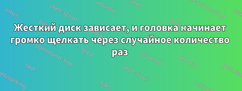 Жесткий диск зависает, и головка начинает громко щелкать через случайное количество раз