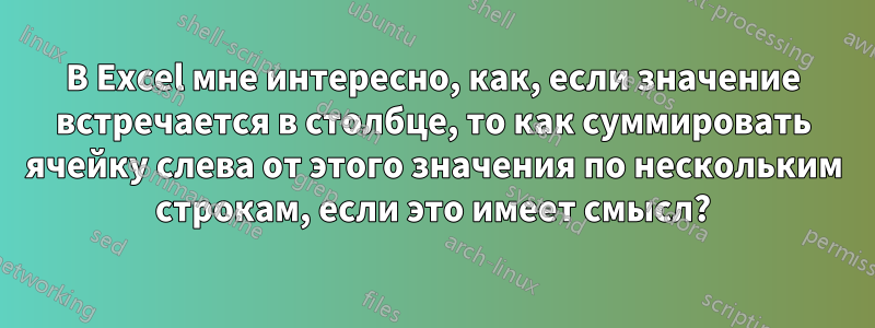 В Excel мне интересно, как, если значение встречается в столбце, то как суммировать ячейку слева от этого значения по нескольким строкам, если это имеет смысл?