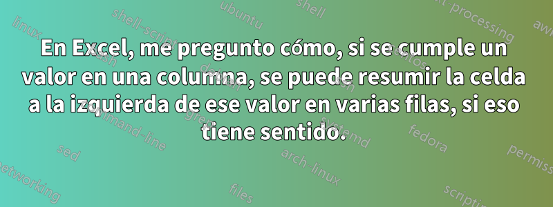En Excel, me pregunto cómo, si se cumple un valor en una columna, se puede resumir la celda a la izquierda de ese valor en varias filas, si eso tiene sentido.